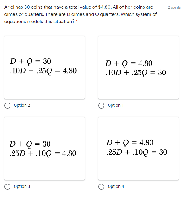 Ariel has 30 coins that have a total value of $4.80. All of her coins are
2 points
dimes or quarters. There are D dimes and Q quarters. Which system of
equations models this situation? *
D + Q = 30
.10D + .25Q = 4.80
D + Q = 4.80
.10D + .25Q = 30
%3D
Option 2
Option 1
D + Q = 30
.25D + .100 = 4.80
D + Q = 4.80
.25D + .10Q = 30
Option 3
O Option 4
