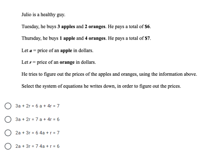 Julio is a healthy guy.
Tuesday, he buys 3 apples and 2 oranges. He pays a total of $6.
Thursday, he buys 1 apple and 4 oranges. He pays a total of $7.
Let a = price of an apple in dollars.
Let r = price of an orange in dollars.
He tries to figure out the prices of the apples and oranges, using the information above.
Select the system of equations he writes down, in order to figure out the prices.
3a + 2r = 6 a + 4r = 7
3a + 2r = 7 a + 4r = 6
O 2a + 3r = 6 4a +r = 7
O 2a + 3r = 7 4a +r = 6
