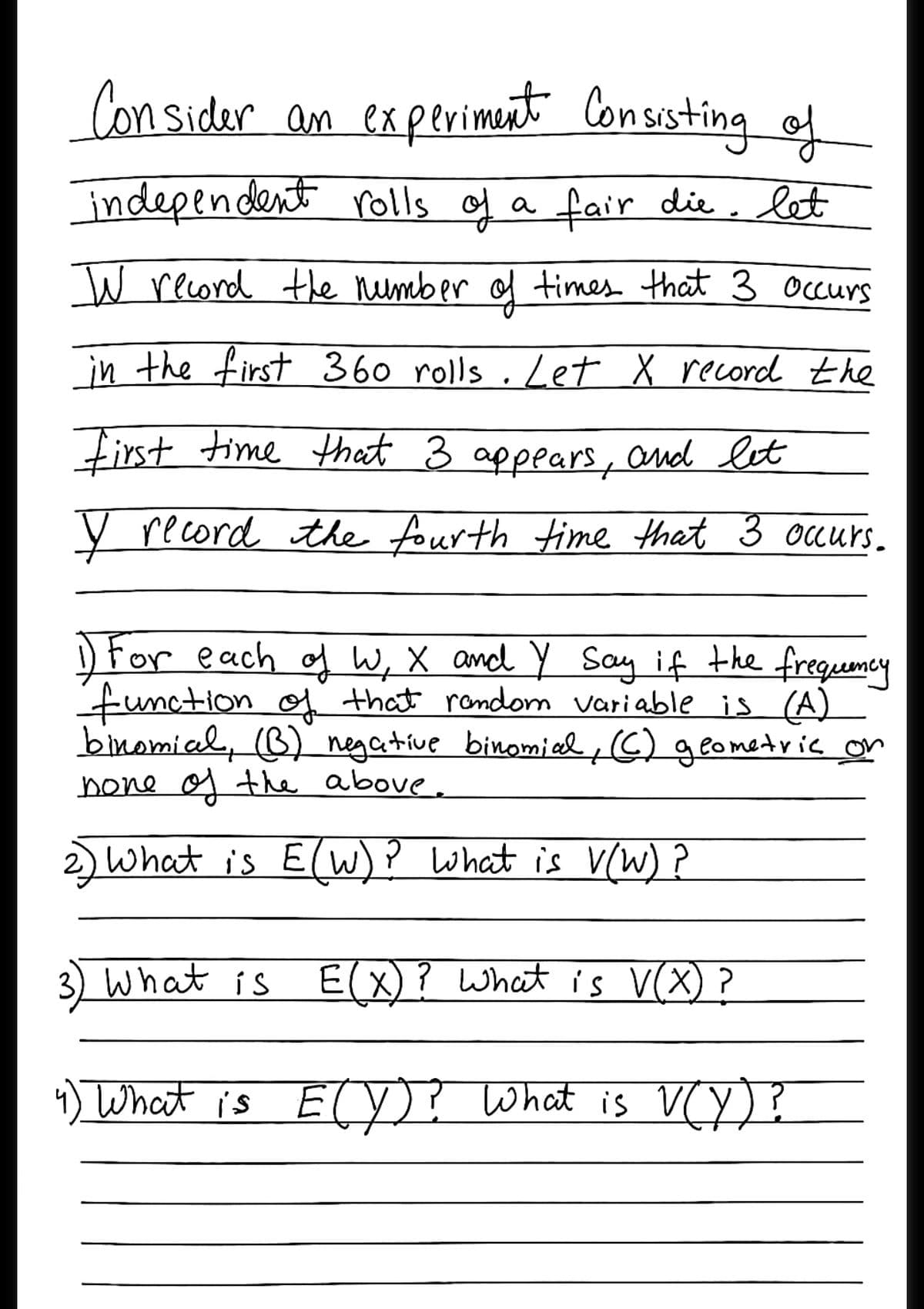 Con sider an experiment Consisting ef
independent rolls of a fair die, let
W record the number of times that 3 occurs
in the first 360 rolls . Let X record the
First time that 3 appears, and let
y record the fourth time that 3 ocurs.
) For each og W, X and Y Say if the freguemey
function of that rondom variable is (A)
binomial, (B) negative binomied G) geometric or
bone o the above.
sWhat is E(W)? what is V(W) ?
3) What is E(X)? What is V(X) ?
) What is ETY)? What is VCy)?
