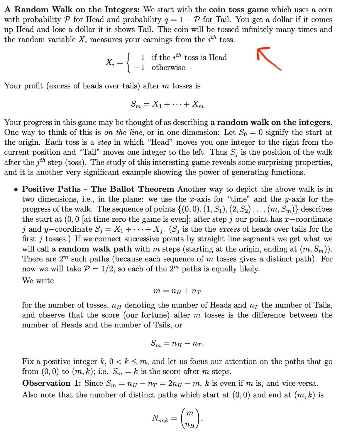 A Random Walk on the Integers: We start with the coin toss game which uses a coin
with probability P for Head and probability q
up Head and lose a dollar it it shows Tail. The coin will be tossed infinitely many times and
the random variable X; measures your earnings from the i'h toss:
1-P for Tail. You get a dollar if it comes
1 if the ith toss is Head
-1 otherwise
X;
Your profit (excess of heads over tails) after m tosses is
Sm = X1+
+ Xm:
Your progress in this game may be thought of as describing a random walk on the integers.
One way to think of this is on the line, or in one dimension: Let So = 0 signify the start at
the origin. Each toss is a step in which "Head" moves you one integer to the right from the
current position and "Tail" moves one integer to the left. Thus S; is the position of the walk
after the jth step (toss). The study of this interesting game reveals some surprising properties,
and it is another very significant example showing the power of generating functions.
• Positive Paths
two dimensions, i.e., in the plane: we use the x-axis for "time" and the y-axis for the
progress of the walk. The sequence of points {(0,0), (1, S1), (2, S2) . , (m, Sm)} describes
the start at (0, 0 [at time zero the game is even]; after step j our point has x-coordinate
j and y-coordinate S; = X1 + .… + X;. (S; is the the excess of heads over tails for the
first j tosses.) If we connect successive points by straight line segments we get what we
will call a random walk path with m steps (starting at the origin, ending at (m, Sm)).
There are 2m such paths (because each sequence of m tosses gives a distinct path). For
now we will take P = 1/2, so each of the 2m paths is equally likely.
The Ballot Theorem Another way to depict the above walk is in
•..)
We write
m = NH + NT
for the number of tosses, nH denoting the number of Heads and nT the number of Tails,
and observe that the score (our fortune) after m tosses is the difference between the
number of Heads and the number of Tails, or
— Пн — Пт:
Sm
Fix a positive integer k, 0 < k < m, and let us focus our attention on the paths that go
from (0, 0) to (m, k); i.e. Sm = k is the score after m steps.
Observation 1: Since Sm = NH
6.
NT
2nH – m, k is even if m is, and vice-versa.
Also note that the number of distinct paths which start at (0, 0) and end at (m, k) is
m
Nm,k
