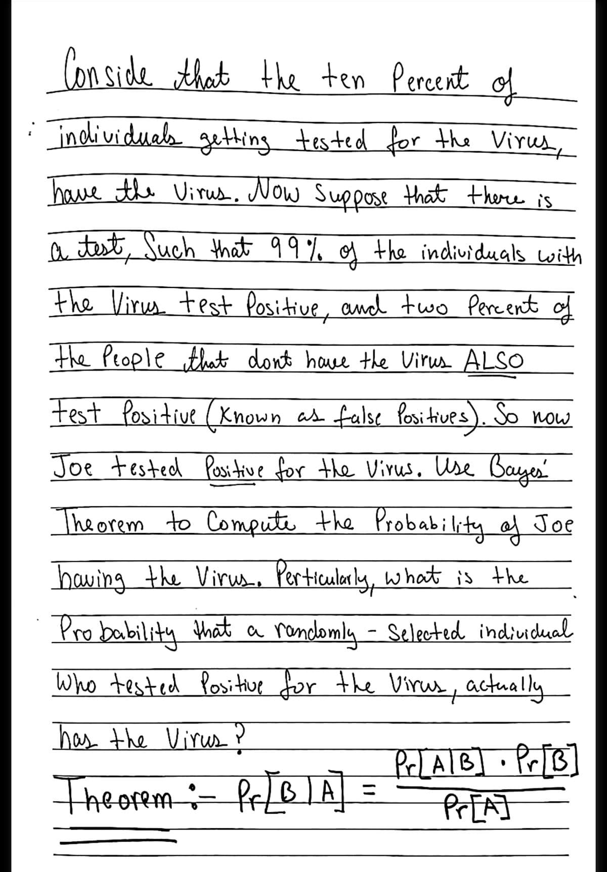 Con side that the ten Percent of
individuals getting tested for the Virus,
have the Virus, Now Suppose that there is
a test, Such that 99% og the individuals with
Fhe Virus test Positive, and two Pere ent of
the People that dont have the Virus ALSO
test Positive ( Known as false Positives). So now
Joe tested Positive for the Virus. Use Bayes
The orem to Compute the Probability of Joe
having the Virus, Perticular ly, w hat is the
Pro bability that a rondomly - Selected indiuidual
Who tested Posithue for the Virus,y actually
has the Virus ?
Theorem:- PrLB]A =
PeLAIB] . Pr[B]
रितAी
