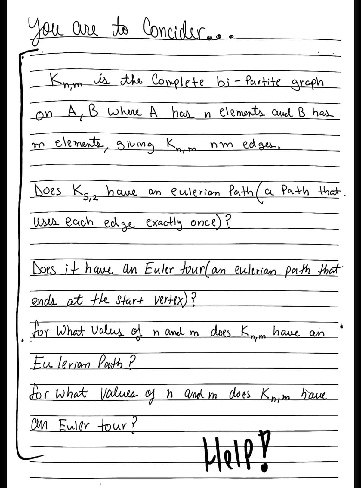 you are
to Concider...
Knm is the Complete bi- Paurtite graph
on A, B where A has n elements oaud B has
m elemente, gving Krm nm edges.
Does K have an eulerian Path ( a Path that
5,2
uses. each edge exactly once)?
Does it have an Euler tour(an eulerian path that
ends. at the Start vertex)
for What Valus of n and m
does Knm have an
Eu lerian Peth P
dor what Values of ņ and m does Knum have
an Euler tour ?
HelpY

