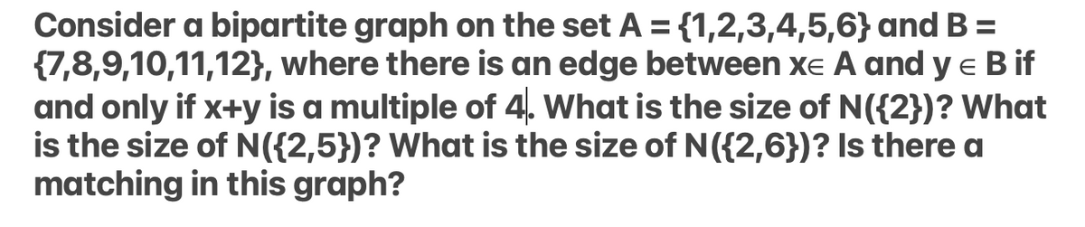 Consider a bipartite graph on the set A = {1,2,3,4,5,6} and B =
{7,8,9,10,11,12}, where there is an edge between xe A and y e B if
and only if x+y is a multiple of 4. What is the size of N({2})? What
is the size of N({2,5})? What is the size of N({2,6})? Is there a
matching in this graph?
%3D
