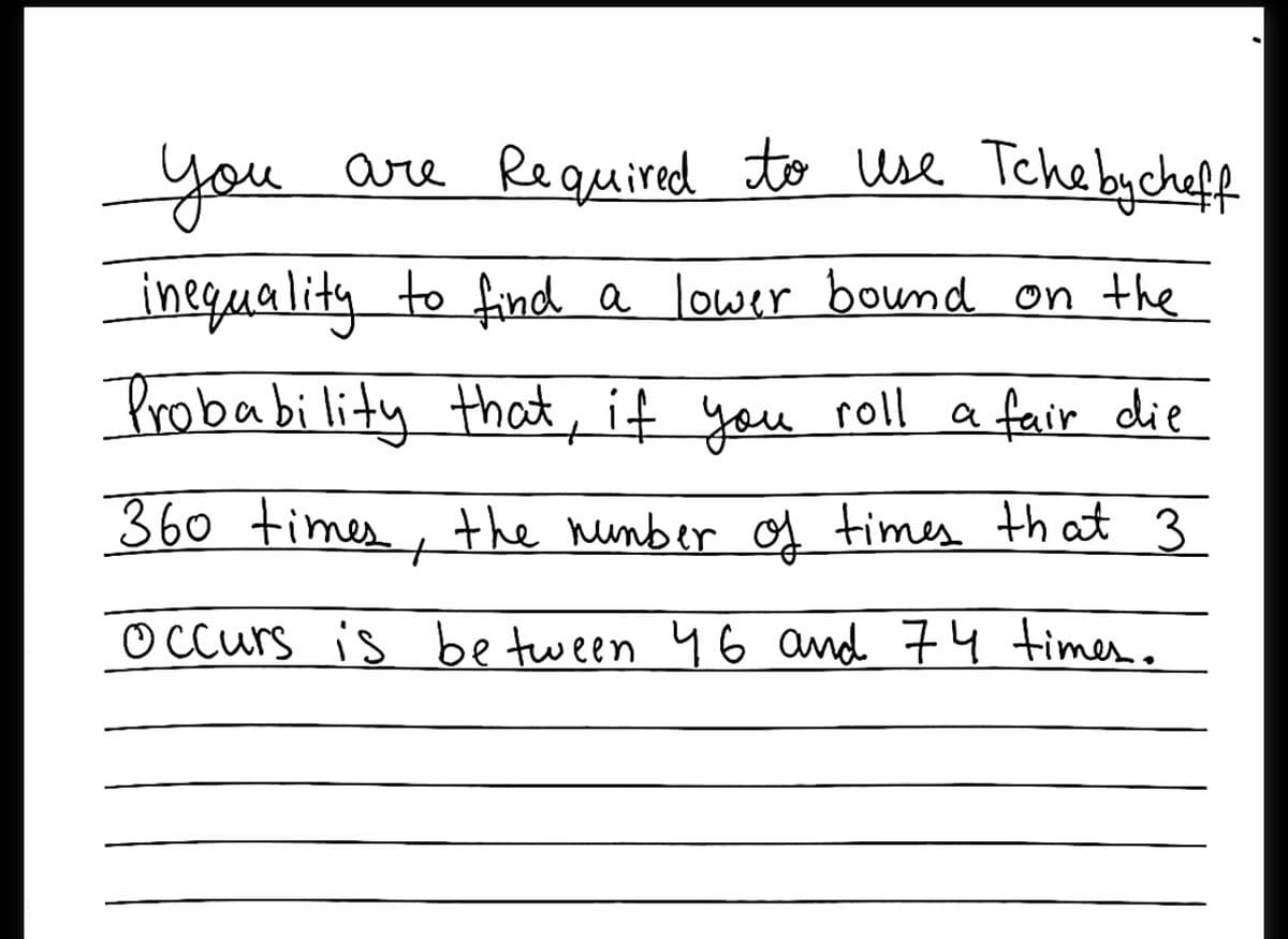 you
are Re quired to use Teche bycheff
ineguality to find a lower bound on the
Probability that, if you roll a fair die
360 times,
the number of times that 3
O Ccurs is be tween 46 and 74 times..
