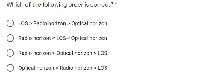 Which of the following order is correct? *
O LOS > Radio horizon > Optical horizon
Radio horizon < LOS < Optical horizon
Radio horizon > Optical horizon > LOs
Optical horizon > Radio horizon > LOS
