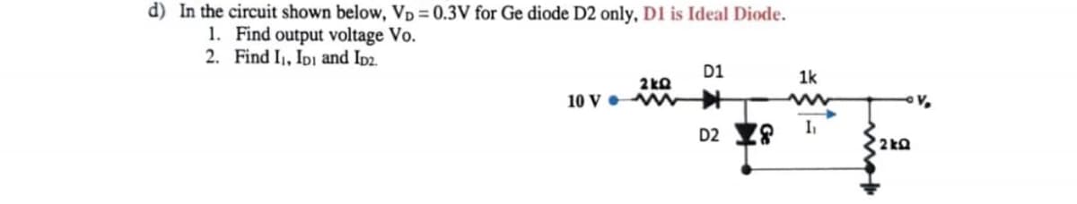 d) In the circuit shown below, Vp = 0.3V for Ge diode D2 only, D1 is Ideal Diode.
1. Find output voltage Vo.
2. Find I1, IDi and Ip2.
D1
1k
2kO
10 V MW +
D2 Y8
I,
