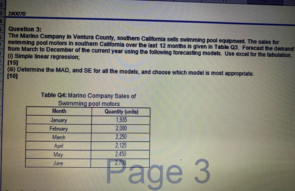 B 190070
Question 3:
The Marino Company in Ventura County, southern California sells swimming pool equipment. The sales for
swimming pool motors in southern California over the last 12 months is given in Table Q3. Forecast the demand
from March to December of the current year using the following forecasting models. Use excel for the tabulation.
(1) Simple linear regression;
[15]
(iii) Determine the MAD, and SE for all the models, and choose which model is most appropriate.
[10]
Table Q4: Marino Company Sales of
Swimming pool motors
Month
Quantity (units)
January
February
1,935
2,000
2,250
2,125
2,450
2,700
March
April
May
Page 3
June
