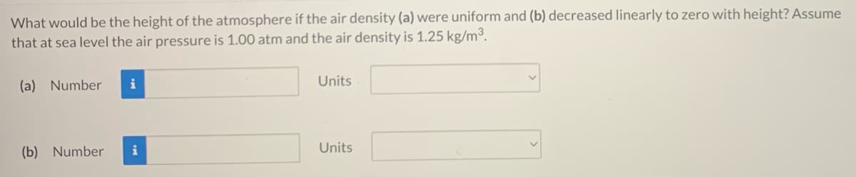 What would be the height of the atmosphere if the air density (a) were uniform and (b) decreased linearly to zero with height? Assume
that at sea level the air pressure is 1.00 atm and the air density is 1.25 kg/m³.
(a) Number
Units
(b) Number
i
Units
