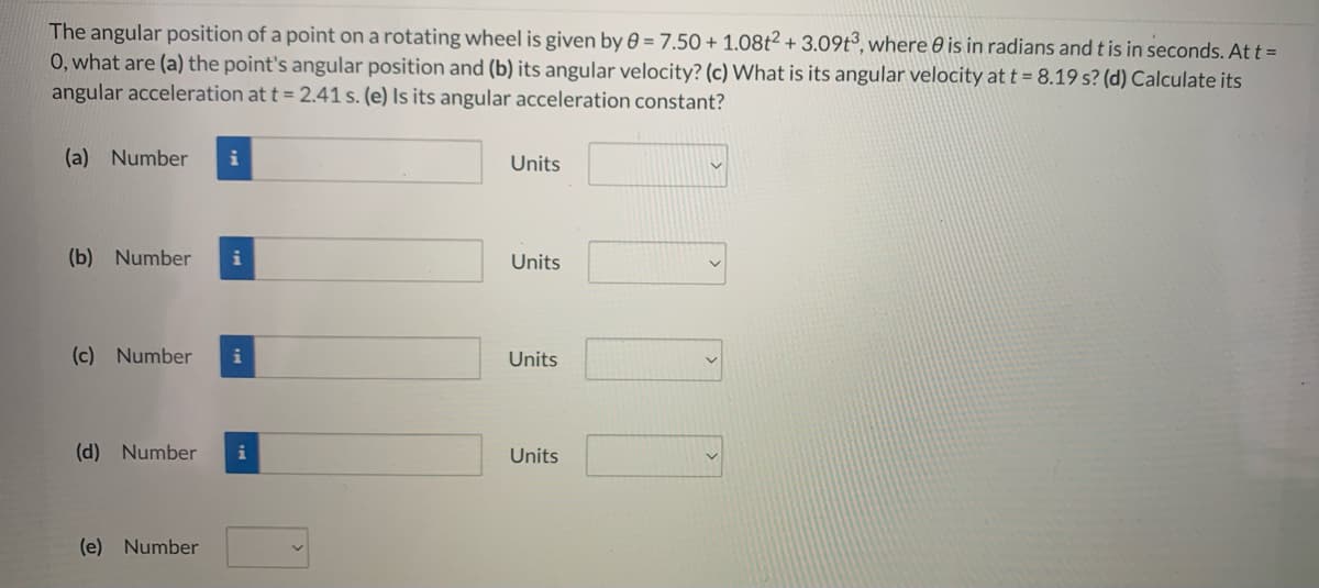 The angular position of a point on a rotating wheel is given by 0 = 7.50 + 1.08t² + 3.09t3, where 0 is in radians and t is in seconds. At t =
0, what are (a) the point's angular position and (b) its angular velocity? (c) What is its angular velocity at t = 8.19 s? (d) Calculate its
angular acceleration at t = 2.41 s. (e) Is its angular acceleration constant?
(a) Number
Units
(b) Number
i
Units
(c) Number
i
Units
(d) Number
i
Units
(e) Number
