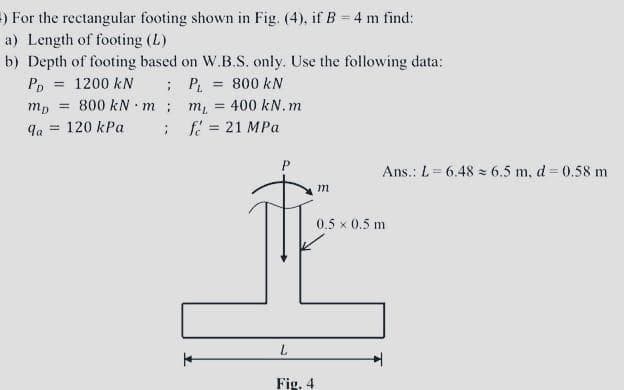 ) For the rectangular footing shown in Fig. (4), if B = 4 m find:
a) Length of footing (L)
b) Depth of footing based on W.B.S. only. Use the following data:
; P.
m = 400 kN.m
f = 21 MPa
= 1200 kN
800 kN m
= 120 kPa
Pp
800 kN
mp
%3D
%3!
la
%3D
Ans.: L= 6.48 = 6.5 m, d = 0.58 m
m
0.5 x 0.5 m
Fig. 4
