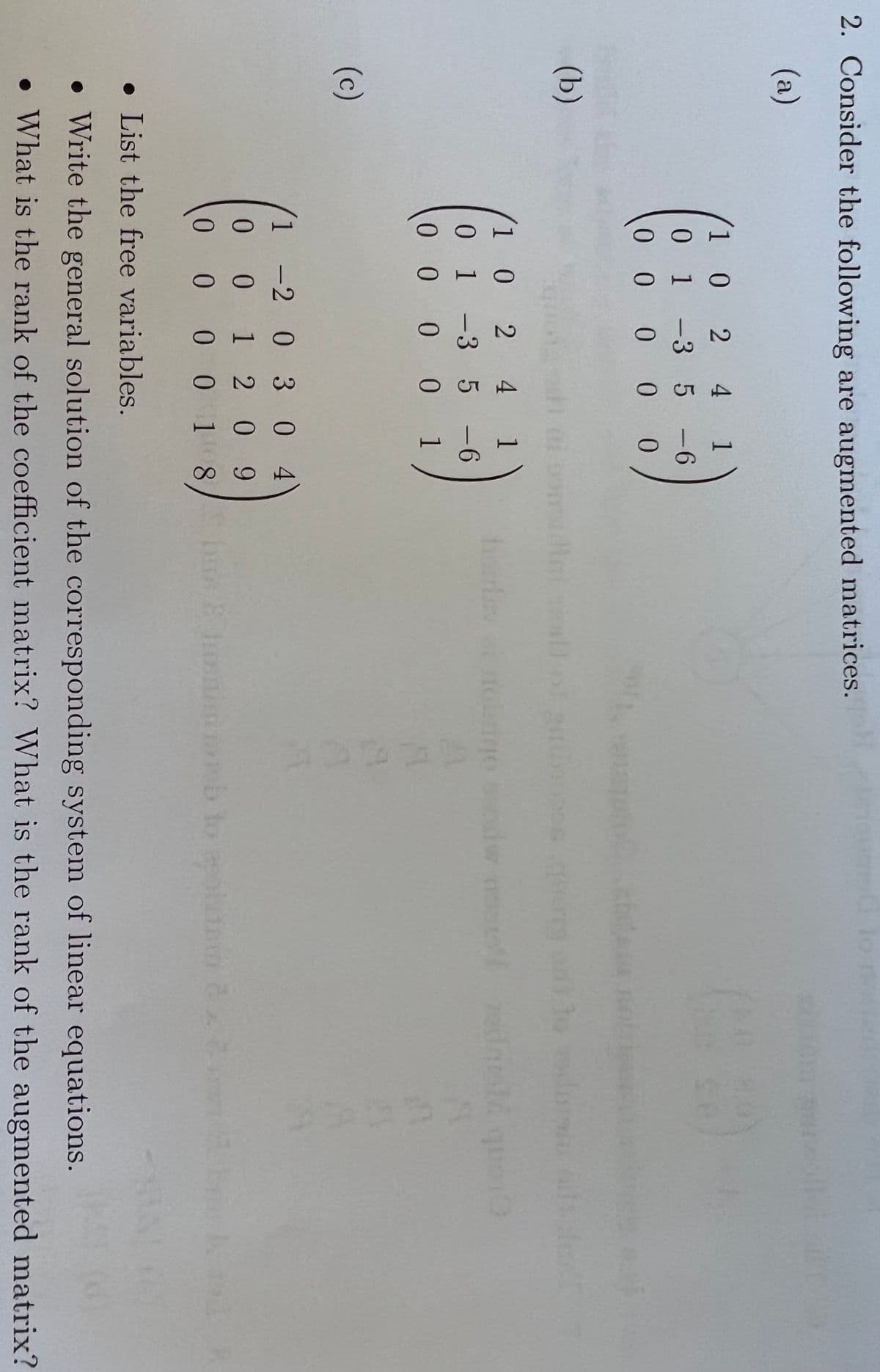 2. Consider the following are augmented matrices.
(a)
1 0 2 4
0 1 -3 5 -6
0 0 0 0
00
(b)
2 4 1
1 0
0 1-3 5 -6
0 0
10 0 0 1
(c)
1 -2 0 3 0 4
1 2 0 9
0 0 18/ b Enimonb lo olnn
1,
0 0
पतं
• List the free variables.
• Write the general solution of the corresponding system of linear equations.
• What is the rank of the coefficient matrix? What is the rank of the augmented matrix?
