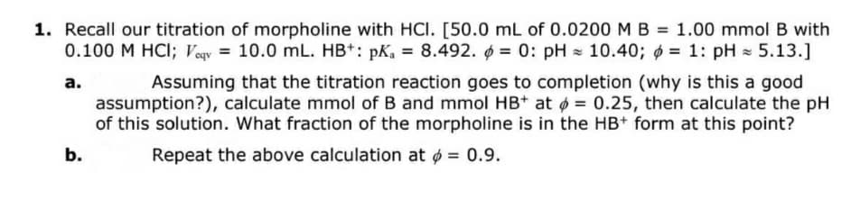 1. Recall our titration of morpholine with HCI. [50.0 mL of 0.0200MB = 1.00 mmol B with
0.100 M HCI; Veqy = 10.0 mL. HB*: pK, = 8.492. = 0: pH = 10.40; ø = 1: pH = 5.13.]
Assuming that the titration reaction goes to completion (why is this a good
assumption?), calculate mmol of B and mmol HB+ at ø = 0.25, then calculate the pH
of this solution. What fraction of the morpholine is in the HB+ form at this point?
а.
b.
Repeat the above calculation at ø = 0.9.
