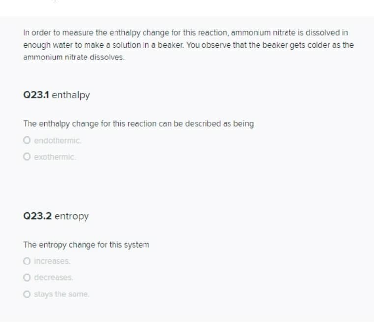 In order to measure the enthalpy change for this reaction, ammonium nitrate is dissolved in
enough water to make a solution in a beaker. You observe that the beaker gets colder as the
ammonium nitrate dissolves.
Q23.1 enthalpy
The enthalpy change for this reaction can be described as being
O endothermic.
exothermic.
Q23.2 entropy
The entropy change for this system
O increases.
O decreases.
O stays the same.
