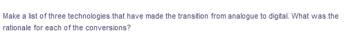 Make a list of three technologies that have made the transition from analogue to digital. What was the
rationale for each of the conversions?
