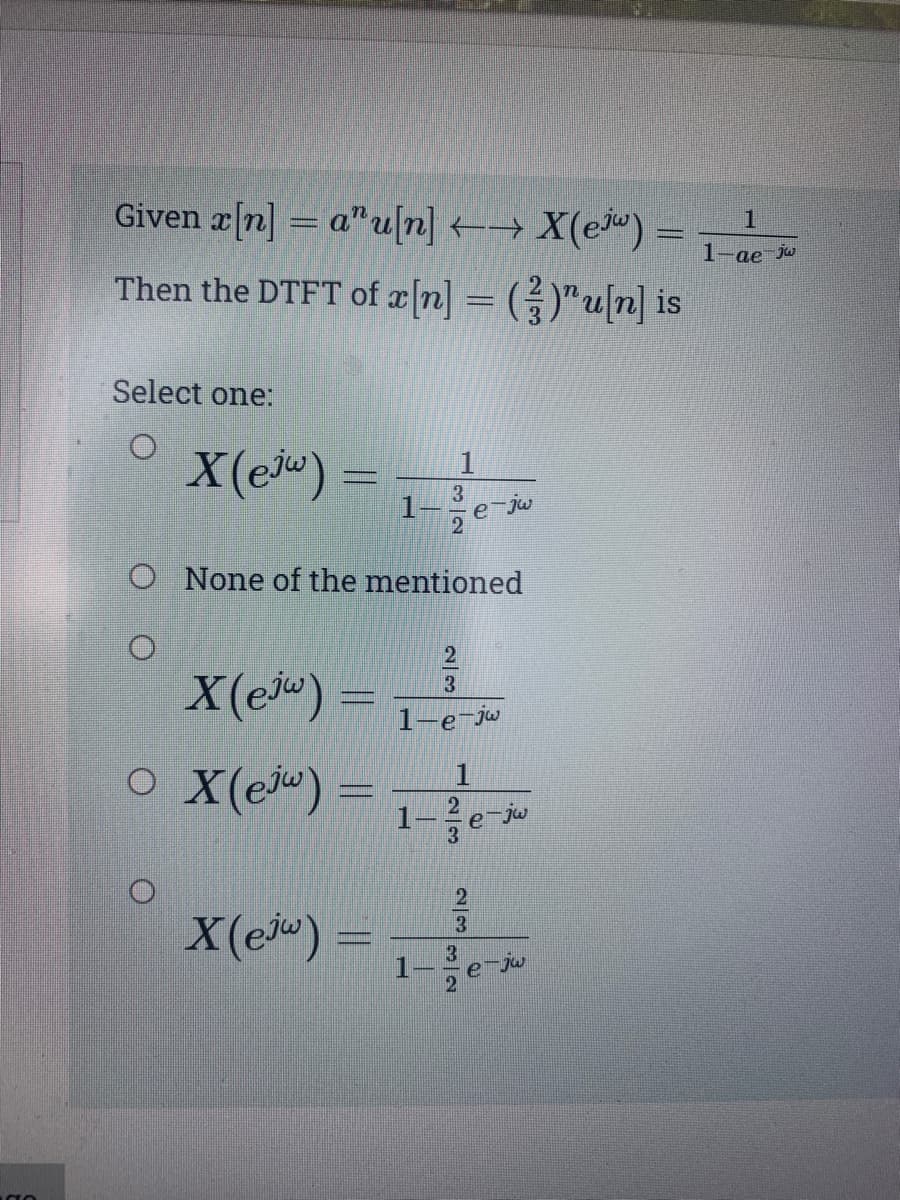 O
Given x[n] = au[n] →→ X(ew) =
Then the DTFT of x[n] = ( ² )" u[n] is
Select one:
X (ejw)
X(ew) =
O X(e) =
X(ejw) =
O None of the mentioned
3
2
1
1
2
3
1-e-jw
2
3
3
e-jw
2
3
2
e-jw
e jw
1
1-ae-jw