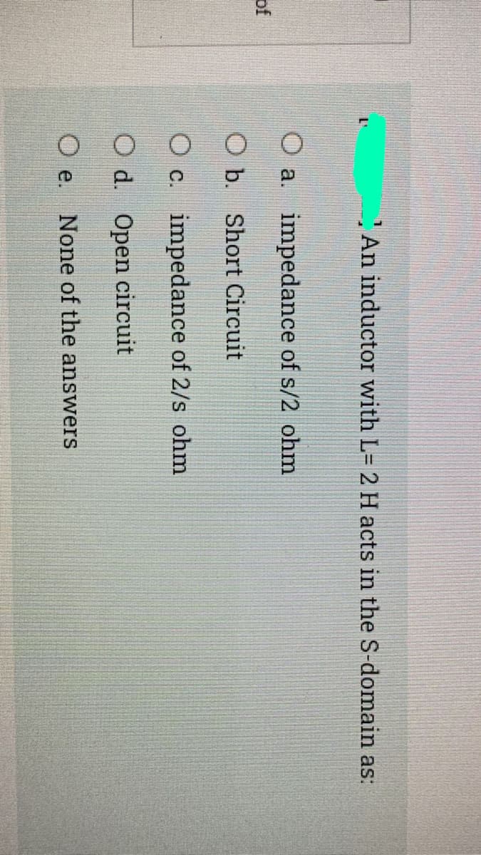 An inductor with L= 2 H acts in the S-domain as:
O a. impedance of s/2 ohm
of
O b. Short Circuit
O c. impedance of 2/s ohm
O d. Open circuit
O e.
None of the answers

