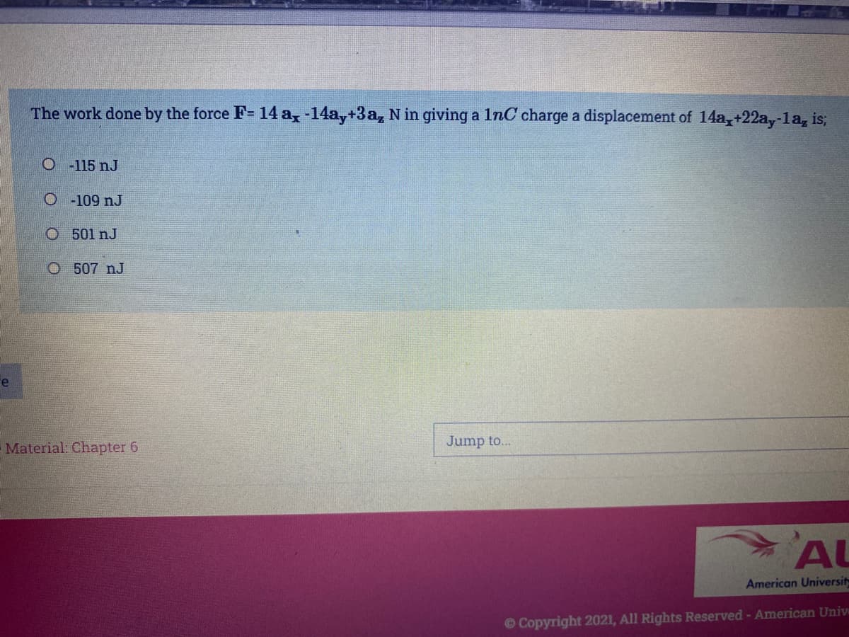 The work done by the force F= 14 a, -14a,+3a, N in giving a 1nC charge a displacement of 14a,+22a,-1a, is;
O-115 nJ
O 109 nJ
O 501 nJ
O 507 nJ
Fe
Material. Chapter 6
Jump to...
AU
American Universit
© Copyright 2021, All Rights Reserved - American Univ
