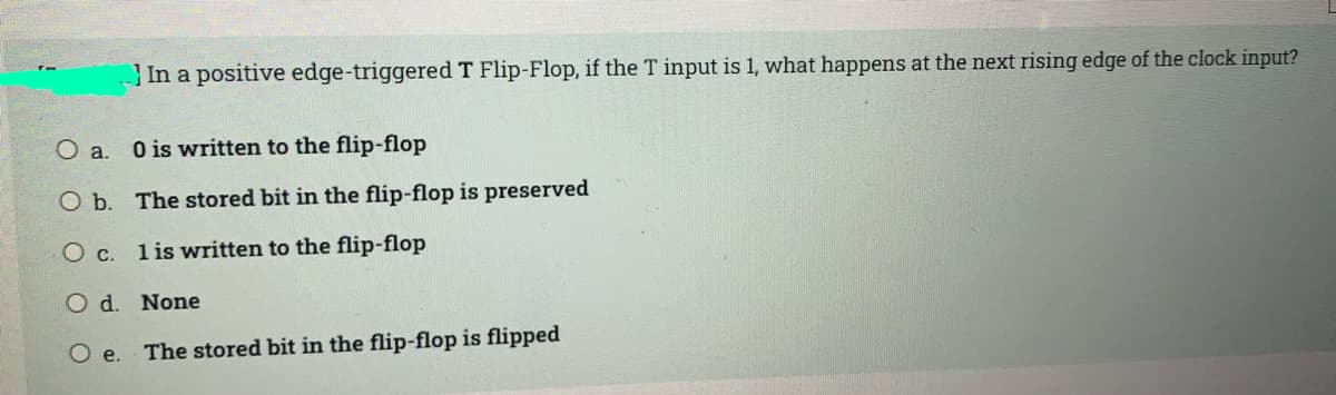 In a positive edge-triggered T Flip-Flop, if the T input is 1, what happens at the next rising edge of the clock input?
O a. O is written to the flip-flop
O b. The stored bit in the flip-flop is preserved
Oc.
1 is written to the flip-flop
O d. None
e.
The stored bit in the flip-flop is flipped
