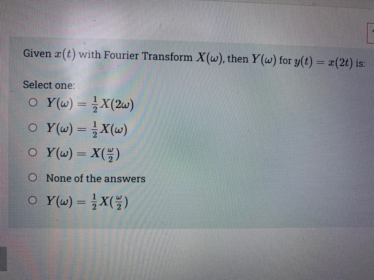 Given r(t) with Fourier Transform X(w), then Y(w) for y(t) = x(2t) is:
Select one:
○_Y(w) = ¹⁄X(2w)
○ Y(w) = 1⁄2 X(w)
OY(w) = X(22)
O None of the answers
○ Y(w) = X(2/2)