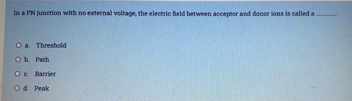 In a PN junction with no external voltage, the electric field between acceptor and donor ions is called a
O a. Threshold
O b. Path
O c. Barrier
O d. Peak
