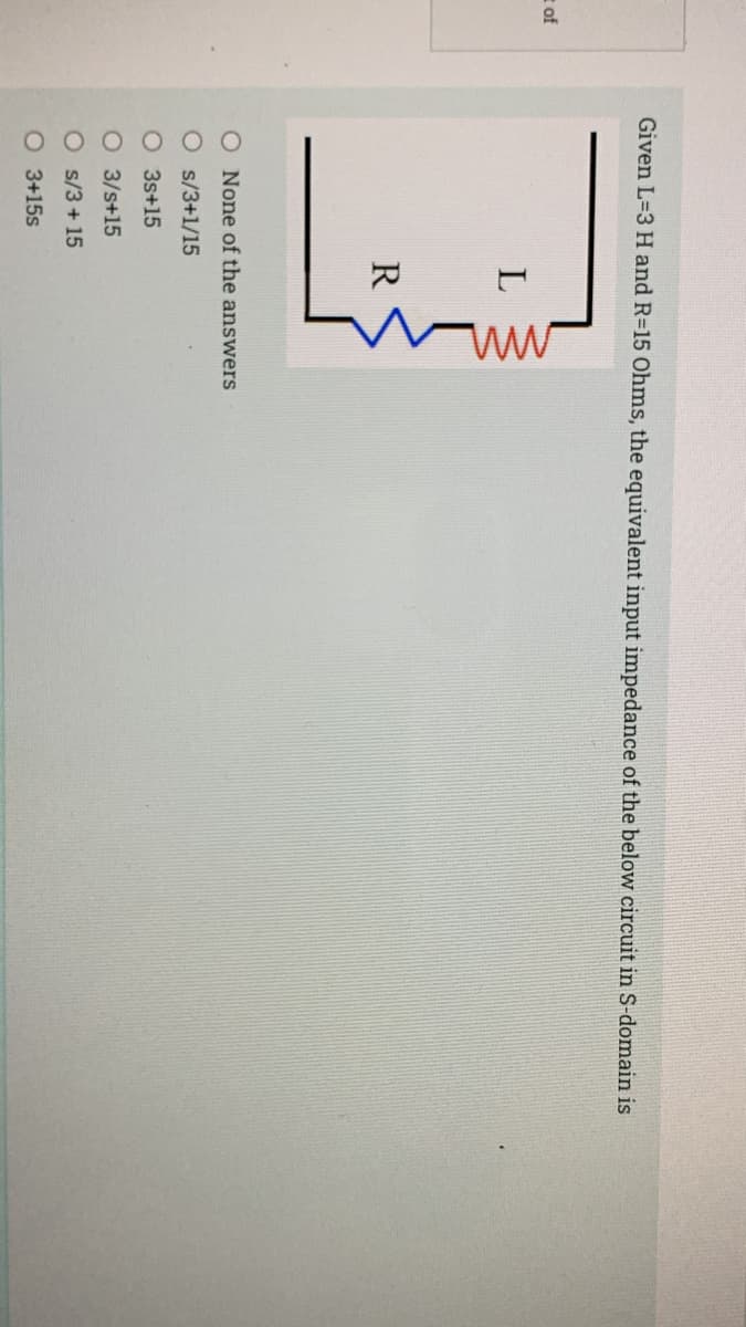 Given L=3 H and R=15 Ohms, the equivalent input impedance of the below circuit in S-domain is
t of
R
O None of the answers
O s/3+1/15
O 3s+15
O 3/s+15
O s/3+ 15
O 3+15s
