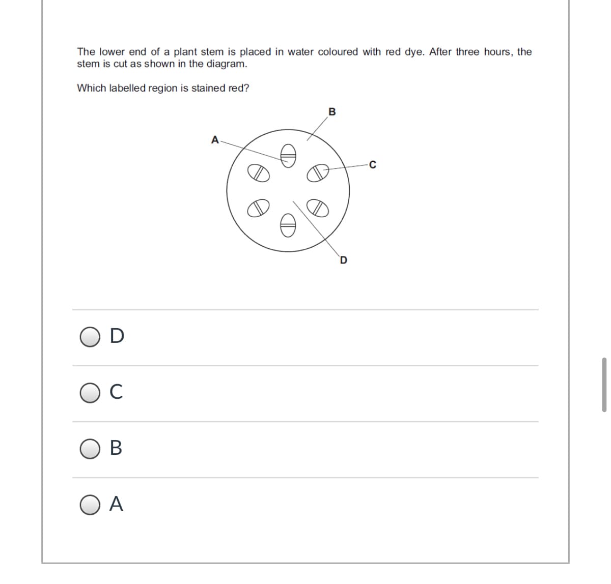 The lower end of a plant stem is placed in water coloured with red dye. After three hours, the
stem is cut as shown in the diagram.
Which labelled region is stained red?
B
A
D
C
O B
O A
