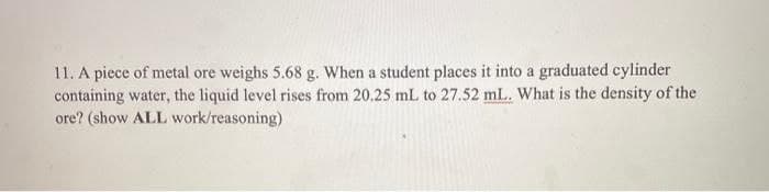 11. A piece of metal ore weighs 5.68 g. When a student places it into a graduated cylinder
containing water, the liquid level rises from 20.25 mL to 27.52 mL. What is the density of the
ore? (show ALL work/reasoning)
