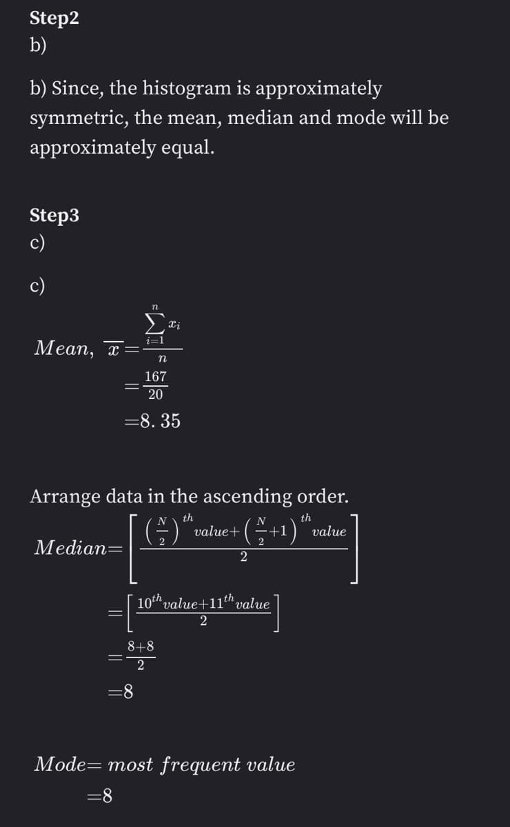 Step2
b)
b) Since, the histogram is approximately
symmetric, the mean, median and mode will be
approximately equal.
Step3
c)
c)
Mean, x
Median=
i=1
n
167
20
= 8.35
Arrange data in the ascending order.
th
th
(2) ™ value+ (+1) "" value
Xi
=8
8+8
2
2
10th value+11th value
Mode= most frequent value
=8