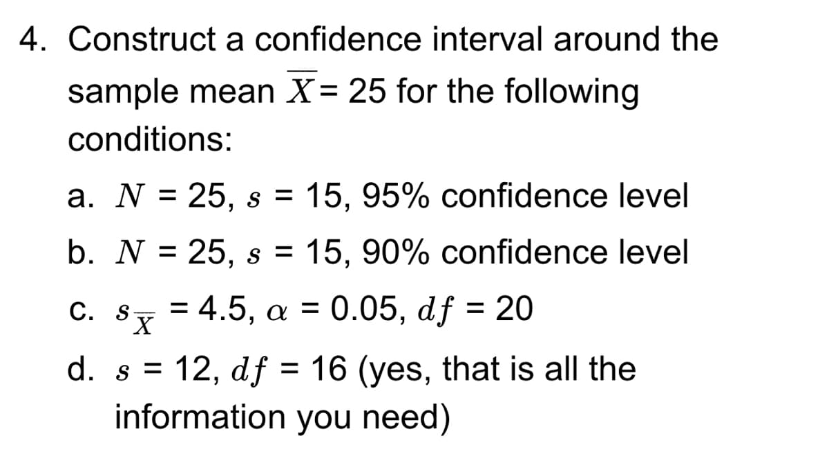 4. Construct a confidence interval around the
sample mean X= 25 for the following
conditions:
a. N = 25, s = 15, 95% confidence level
b. N = 25, s = 15, 90% confidence level
C. s=4.5, a = 0.05, df = 20
d. s = 12, df = 16 (yes, that is all the
information you need)