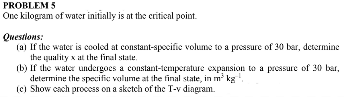 PROBLEM 5
One kilogram of water initially is at the critical point.
Questions:
(a) If the water is cooled at constant-specific volume to a pressure of 30 bar, determine
the quality x at the final state.
(b) If the water undergoes a constant-temperature expansion to a pressure of 30 bar,
determine the specific volume at the final state, in m³ kg¯¹.
(c) Show each process on a sketch of the T-v diagram.