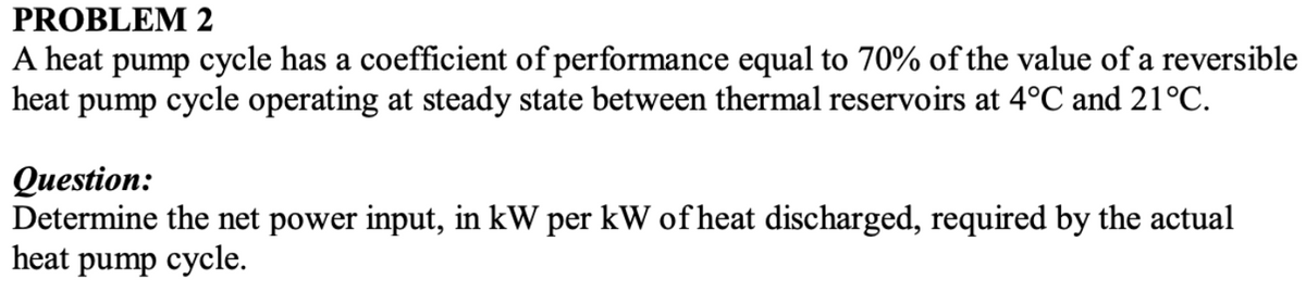 PROBLEM 2
A heat pump cycle has a coefficient of performance equal to 70% of the value of a reversible
heat pump cycle operating at steady state between thermal reservoirs at 4°C and 21°C.
Question:
Determine the net power input, in kW per kW of heat discharged, required by the actual
heat pump cycle.
