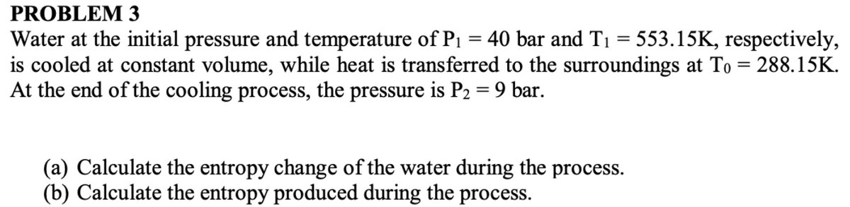 PROBLEM 3
Water at the initial pressure and temperature of P₁ = 40 bar and T₁ = 553.15K, respectively,
is cooled at constant volume, while heat is transferred to the surroundings at To = 288.15K.
At the end of the cooling process, the pressure is P2 = 9 bar.
(a) Calculate the entropy change of the water during the process.
(b) Calculate the entropy produced during the process.