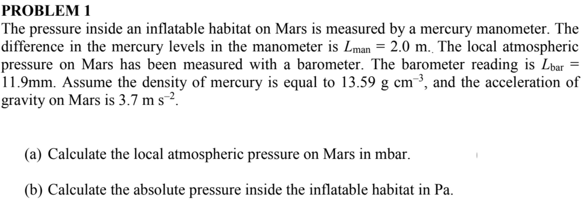 PROBLEM 1
The pressure inside an inflatable habitat on Mars is measured by a mercury manometer. The
difference in the mercury levels in the manometer is Lman = 2.0 m. The local atmospheric
pressure on Mars has been measured with a barometer. The barometer reading is Lbar
11.9mm. Assume the density of mercury is equal to 13.59 g cm-³, and the acceleration of
gravity on Mars is 3.7 m s¯².
(a) Calculate the local atmospheric pressure on Mars in mbar.
(b) Calculate the absolute pressure inside the inflatable habitat in Pa.
=