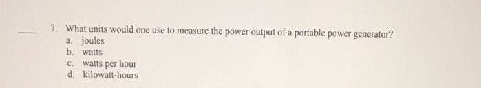 7. What units would one use to measure the power output of a portable power generator?
a. joules
b. watts
c. watts per hour
d. kilowatt-hours