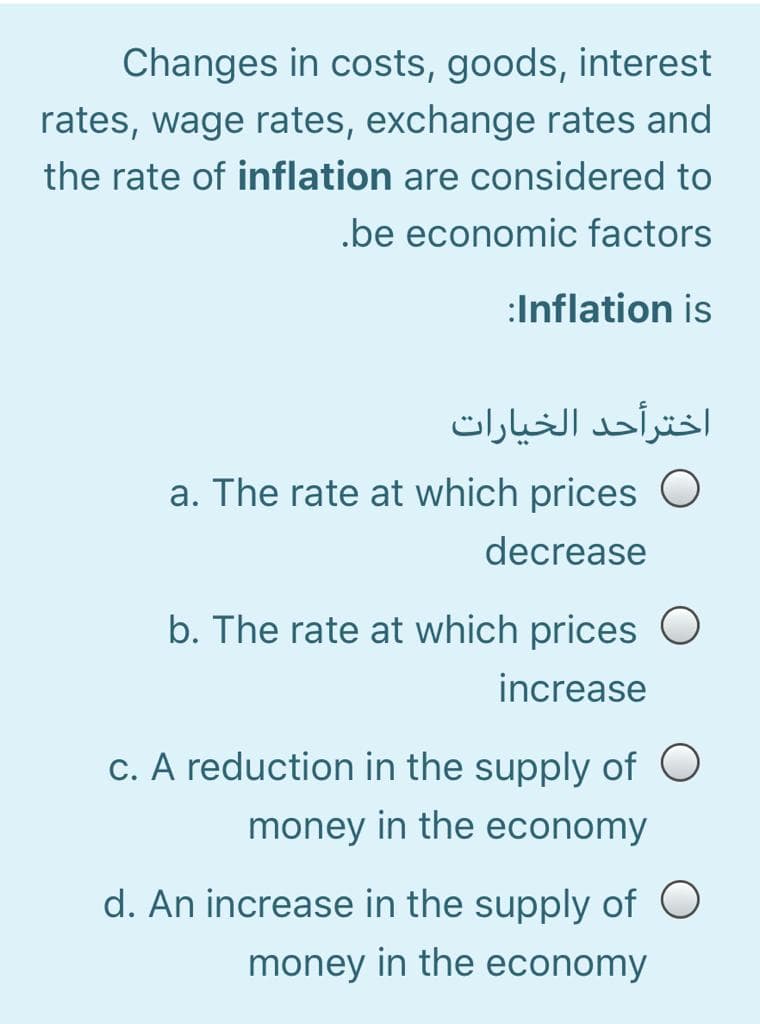 Changes in costs, goods, interest
rates, wage rates, exchange rates and
the rate of inflation are considered to
.be economic factors
:Inflation is
اخترأحد الخيارات
a. The rate at which prices
decrease
b. The rate at which prices O
increase
c. A reduction in the supply of O
money in the economy
d. An increase in the supply of O
money in the economy
