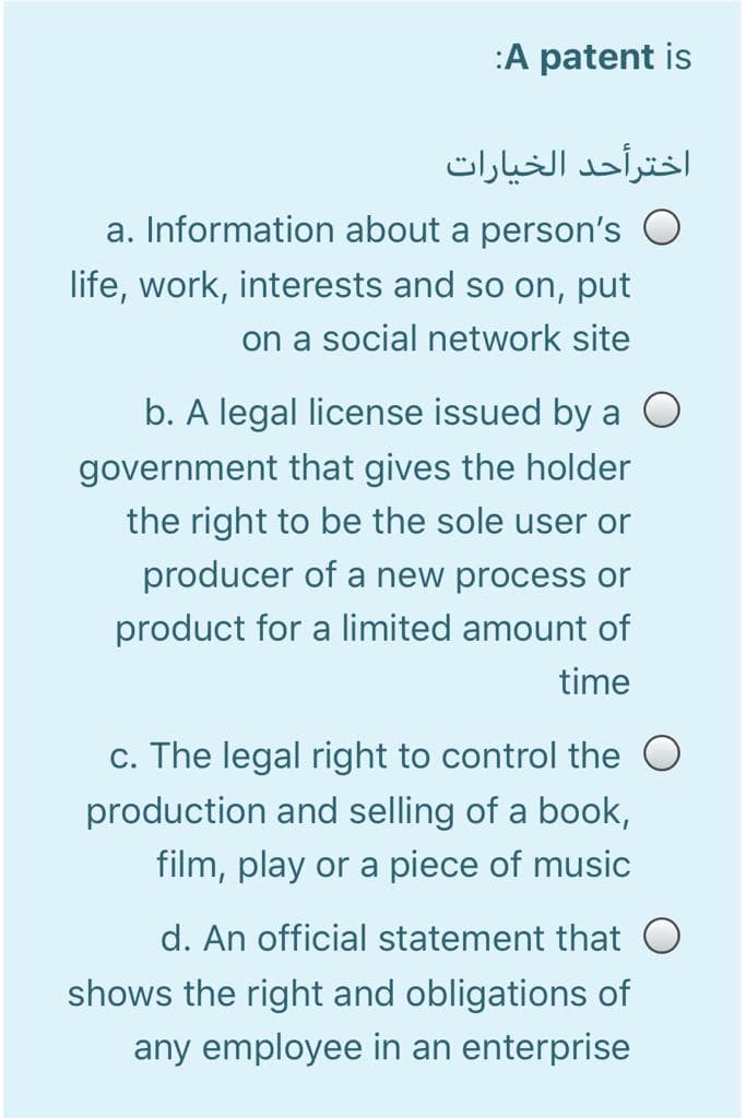 :A patent is
اخترأحد الخيارات
a. Information about a person's O
life, work, interests and so on, put
on a social network site
b. A legal license issued by a O
government that gives the holder
the right to be the sole user or
producer of a new process or
product for a limited amount of
time
c. The legal right to control the O
production and selling of a book,
film, play or a piece of music
d. An official statement that O
shows the right and obligations of
any employee in an enterprise
