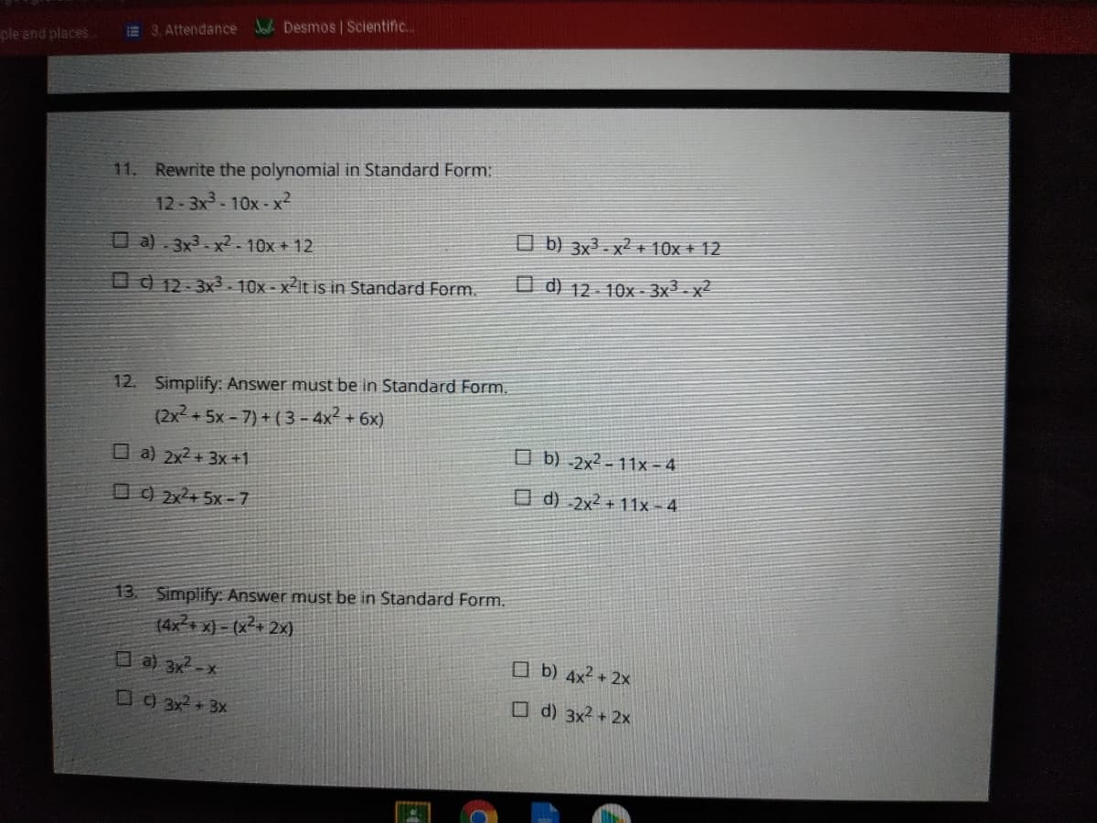 E 3, Attendance Jo Desmos | Scientific...
ple end places.
11. Rewrite the polynomial in Standard Form:
12-3x-10x-x2
O a) . 3x3 - x2 - 10x + 12
O b) 3x³ - x² + 10x + 12
O ) 12- 3x3 10x - x2lt is in Standard Form.
O d) 12- 10x - 3x² - x²
12. Simplify: Answer must be in Standard Form.
(2x2 + 5x - 7) + ( 3 - 4x² + 6x)
O a) 2x2 + 3x+1
O b) -2x² - 11x - 4
O ) 2x+ 5x - 7
O d) .2x² + 11x - 4
13. Simplify: Answer must be in Standard Form.
(4x2+ x) - (x2+ 2x)
O a) 3x2-x
O b) 4x² + 2x
O9 3x2+ 3x
O d) 3x2 +2x
