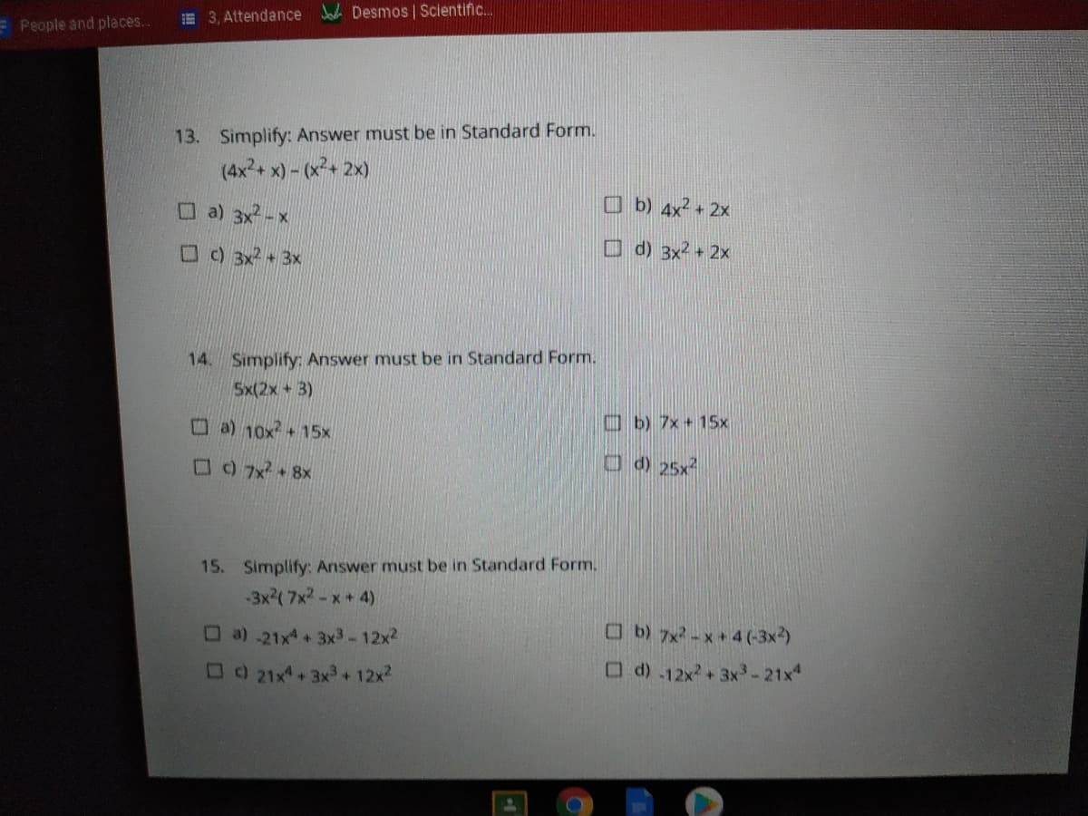 E 3, Attendance Desmos | Scientific.
E People and places.
13. Simplify: Answer must be in Standard Form.
(4x2+ x) - (x+ 2x)
O a) 3x2 -x
O b) 4x² + 2x
OO 3x2+3x
O d) 3x² + 2x
14. Simplify: Answer must be in Standard Form.
Sx(2x+3)
Oa) 10x+15x
Ob) 7x + 15x
15. Simplify: Answer must be in Standard Form.
(4 *א א7)א3-
Ob) 7x -x + 4 (-3x2)
O d) .12x+3x-21x
0a).21x4 +3x3-12x2
OO 21x+ 3x+12x2
