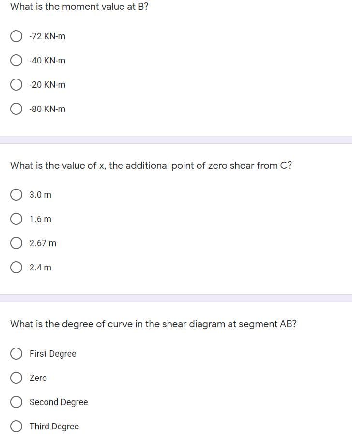 What is the moment value at B?
-72 KN-m
-40 KN-m
-20 KN-m
-80 KN-m
What is the value of x, the additional point of zero shear from C?
3.0 m
1.6 m
2.67 m
2.4 m
What is the degree of curve in the shear diagram at segment AB?
First Degree
Zero
Second Degree
Third Degree
