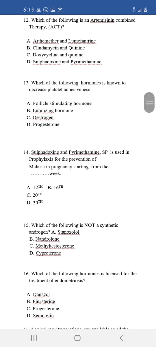 6:13 * O P
12. Which of the following is an Artemisinin combined
Therapy, (ACT)?
A. Arthemether and Lumefantrine
B. Clindamycin and Quinine
C. Doxycycline and quinine
D. Sulphadoxine and Pyrimethamine
13. Which of the following hormones is known to
decrease platelet adhesiveness
A. Follicle stimulating hormone
B. Lutinizing hormone
C. Oestrogen
D. Progesterone
14. Sulphadoxine and Pyrimethamine, SP is used in
Prophylaxis for the prevention of
Malaria in pregnancy starting from the
....week.
А. 12TH B. 16TH
С. 20ТH
D. 30TH
15. Which of the following is NOT a synthetic
androgen? A. Stanozolol
B. Nandrolone
C. Methyltestosterone
D. Cyproterone
16. Which of the following hormones is licensed for the
treatment of endometriosis?
A. Danazol
B. Finasteride
C. Progesterone
D. Semorelin
II
