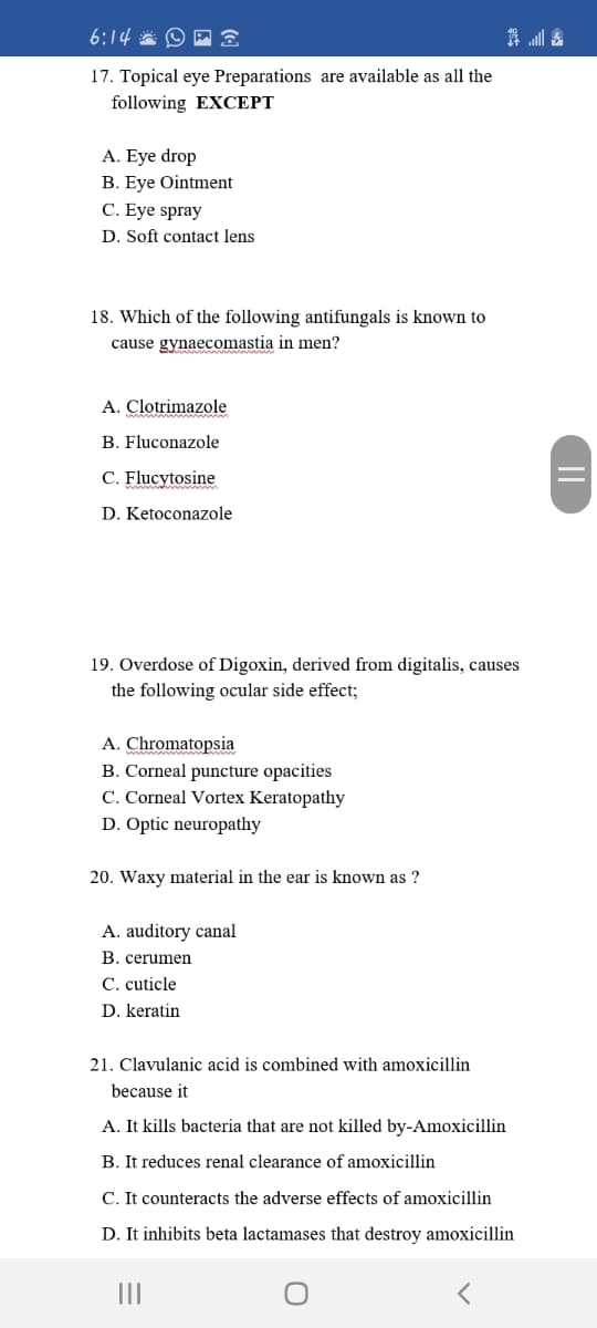 6:14 * O P
17. Topical eye Preparations are available as all the
following EXCEPT
A. Eye drop
B. Eye Ointment
C. Eye spray
D. Soft contact lens
18. Which of the following antifungals is known to
cause gynaecomastia in men?
A. Clotrimazole
B. Fluconazole
C. Flucytosine
D. Ketoconazole
19. Overdose of Digoxin, derived from digitalis, causes
the following ocular side effect;
A. Chromatopsia
B. Corneal puncture opacities
C. Corneal Vortex Keratopathy
D. Optic neuropathy
20. Waxy material in the ear is known as ?
A. auditory canal
B. cerumen
C. cuticle
D. keratin
21. Clavulanic acid is combined with amoxicillin
because it
A. It kills bacteria that are not killed by-Amoxicillin
B. It reduces renal clearance of amoxicillin
C. It counteracts the adverse effects of amoxicillin
D. It inhibits beta lactamases that destroy amoxicillin
II
