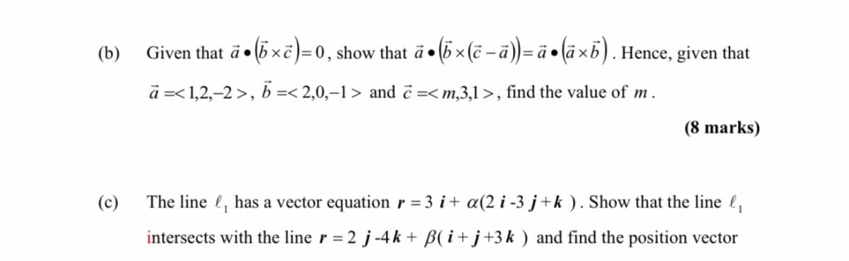 (b)
(c)
Given that a (x)=0, show that ä• (b× (ē- ä)) = ä● (ä×b). Hence, given that
à =< 1,2,-2 >, b =< 2,0,-1> and =< m,3,1 >, find the value of m.
(8 marks)
The line, has a vector equation r = 3 i + a(2 i-3 j+k). Show that the line ₁
intersects with the line r = 2 j-4k+ ß(i+j+3k ) and find the position vector