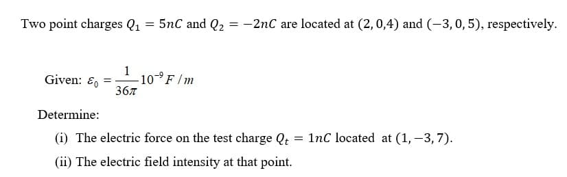 Two point charges Q₁ = 5nC and Q2 = -2nC are located at (2, 0,4) and (-3, 0, 5), respectively.
Given: &= -10-⁹ F/m
1
367
Determine:
=
(i) The electric force on the test charge Qt
(ii) The electric field intensity at that point.
1nC located at (1, -3,7).