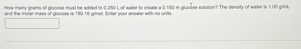 How many grams of glucose must be added to 0.250 L of water to create a 0.150 m gluc se solution? The density of water is 1.00 g/mL
and the molar mass of glucose is 180.16 g/mol. Enter your answer with no units.