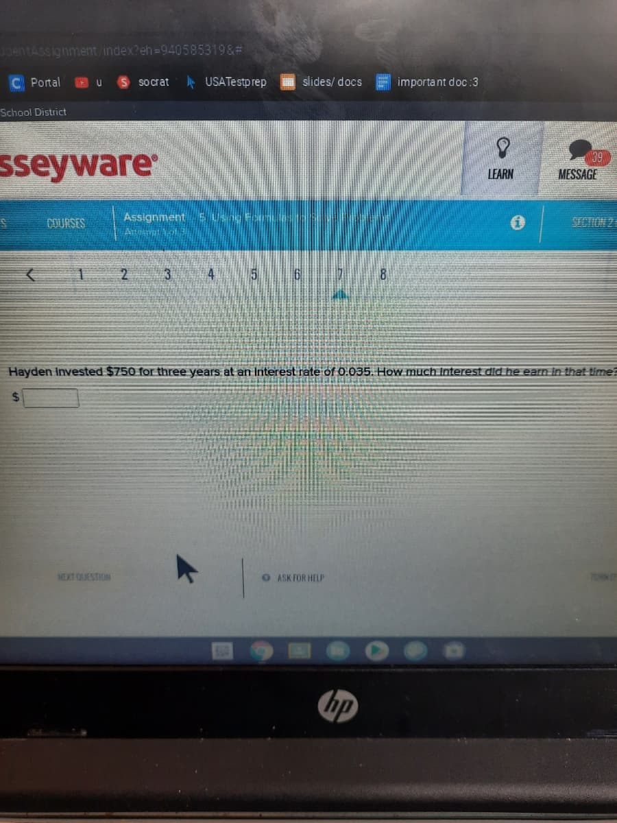 3dentAssignment/index?eh-940585319&#
Portal
S Socrat
A USATestprep
E slides/ docs
important doc:3
School District
29
sseyware
LEARN
MESSAGE
Assignment E USng For
SECTION 2
3.
4
8
Hayden Invested $750 for three years at an Interest rate of 0.035. How much Interest did he earn In that time?
%24
NEXT QUESTION
O ASK FOR HELP
TURN
