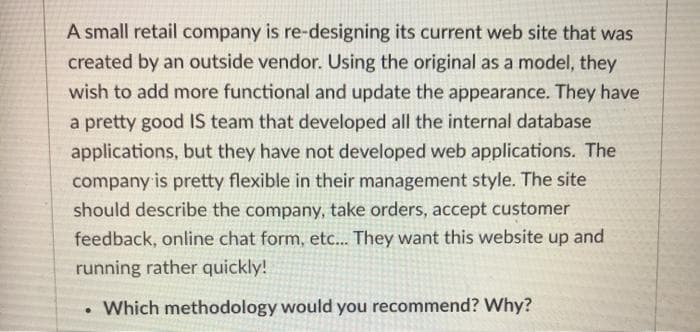 A small retail company is re-designing its current web site that was
created by an outside vendor. Using the original as a model, they
wish to add more functional and update the appearance. They have
a pretty good IS team that developed all the internal database
applications, but they have not developed web applications. The
company is pretty flexible in their management style. The site
should describe the company, take orders, accept customer
feedback, online chat form, etc... They want this website up and
running rather quickly!
Which methodology would you recommend? Why?
