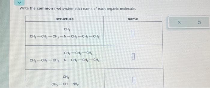 Write the common (not systematic) name of each organic molecule.
structure
CH₂
CH₂ CH₂-CH₂-N-CH₂-CH₂ - CH₂
CH₂ CH₂ CH₂
CH₂-CH₂-CH₂-N-CH₂-CH₂-CH₂
CH₂
CH,CHNH
name
10
0
0
X