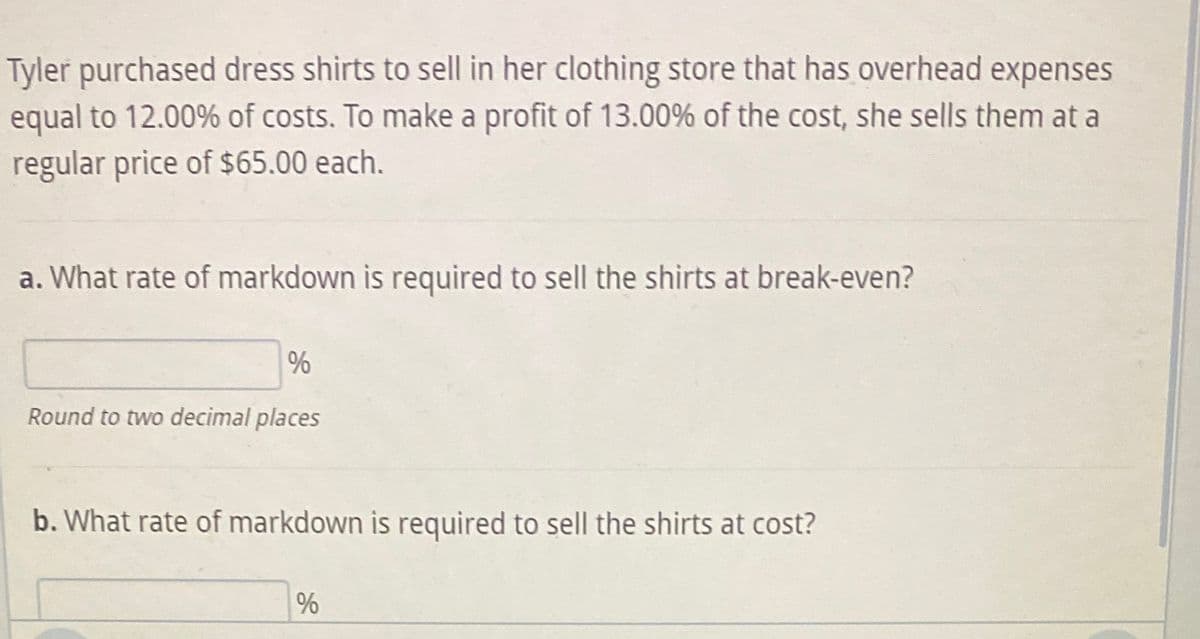 Tyler purchased dress shirts to sell in her clothing store that has overhead expenses
equal to 12.00% of costs. To make a profit of 13.00% of the cost, she sells them at a
regular price of $65.00 each.
a. What rate of markdown is required to sell the shirts at break-even?
%
Round to two decimal places
b. What rate of markdown is required to sell the shirts at cost?
%