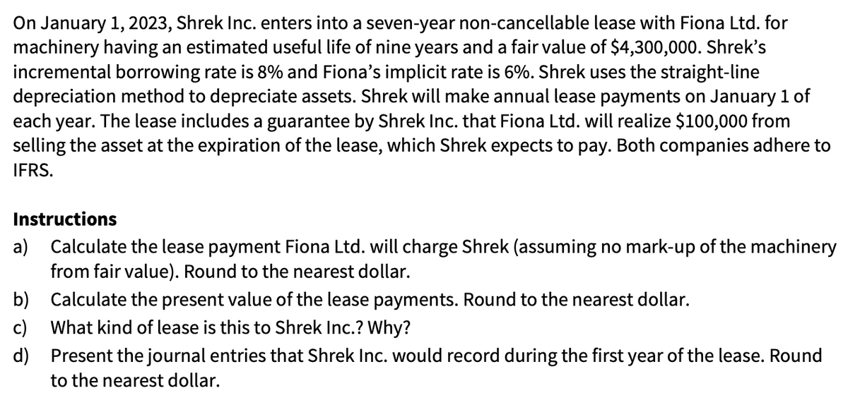 On January 1, 2023, Shrek Inc. enters into a seven-year non-cancellable lease with Fiona Ltd. for
machinery having an estimated useful life of nine years and a fair value of $4,300,000. Shrek's
incremental borrowing rate is 8% and Fiona's implicit rate is 6%. Shrek uses the straight-line
depreciation method to depreciate assets. Shrek will make annual lease payments on January 1 of
each year. The lease includes a guarantee by Shrek Inc. that Fiona Ltd. will realize $100,000 from
selling the asset at the expiration of the lease, which Shrek expects to pay. Both companies adhere to
IFRS.
Instructions
a) Calculate the lease payment Fiona Ltd. will charge Shrek (assuming no mark-up of the machinery
from fair value). Round to the nearest dollar.
b) Calculate the present value of the lease payments. Round to the nearest dollar.
c)
What kind of lease is this to Shrek Inc.? Why?
d) Present the journal entries that Shrek Inc. would record during the first year of the lease. Round
to the nearest dollar.