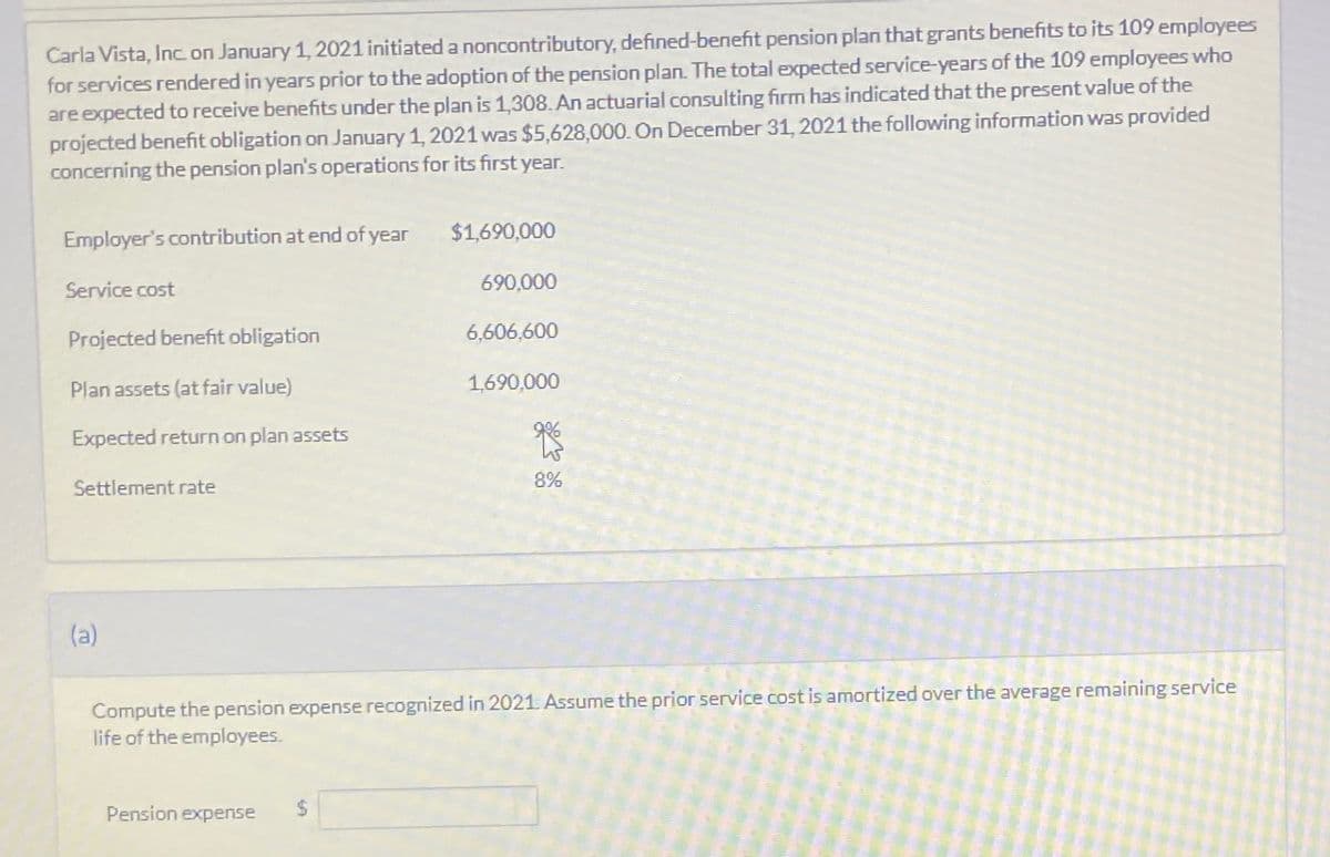 Carla Vista, Inc. on January 1, 2021 initiated a noncontributory, defined-benefit pension plan that grants benefits to its 109 employees
for services rendered in years prior to the adoption of the pension plan. The total expected service-years of the 109 employees who
are expected to receive benefits under the plan is 1,308. An actuarial consulting firm has indicated that the present value of the
projected benefit obligation on January 1, 2021 was $5,628,000. On December 31, 2021 the following information was provided
concerning the pension plan's operations for its first year.
Employer's contribution at end of year
Service cost
Projected benefit obligation
Plan assets (at fair value)
Expected return on plan assets
Settlement rate
(a)
Pension expense
$1,690,000
$
690,000
6,606,600
1,690,000
Compute the pension expense recognized in 2021. Assume the prior service cost is amortized over the average remaining service
life of the employees.
8%